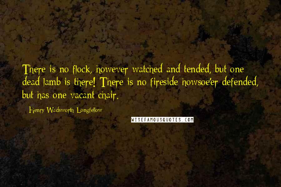 Henry Wadsworth Longfellow Quotes: There is no flock, however watched and tended, but one dead lamb is there! There is no fireside howsoe'er defended, but has one vacant chair.