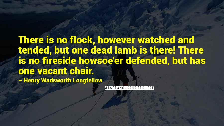 Henry Wadsworth Longfellow Quotes: There is no flock, however watched and tended, but one dead lamb is there! There is no fireside howsoe'er defended, but has one vacant chair.