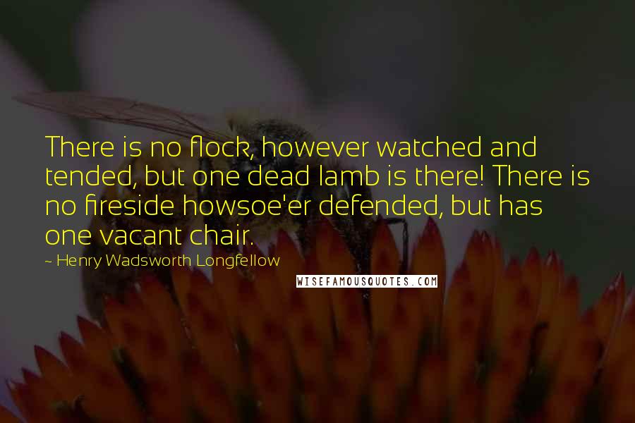 Henry Wadsworth Longfellow Quotes: There is no flock, however watched and tended, but one dead lamb is there! There is no fireside howsoe'er defended, but has one vacant chair.