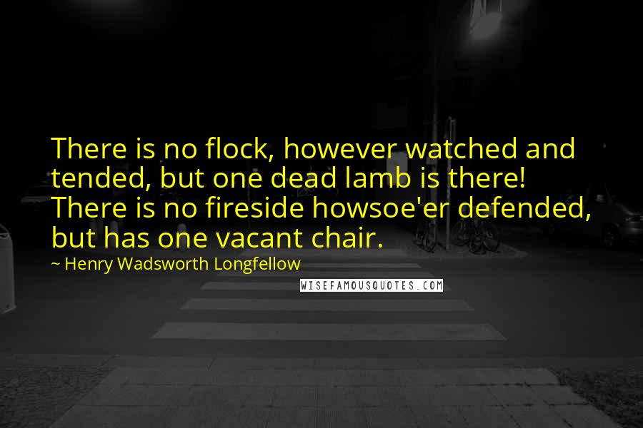 Henry Wadsworth Longfellow Quotes: There is no flock, however watched and tended, but one dead lamb is there! There is no fireside howsoe'er defended, but has one vacant chair.