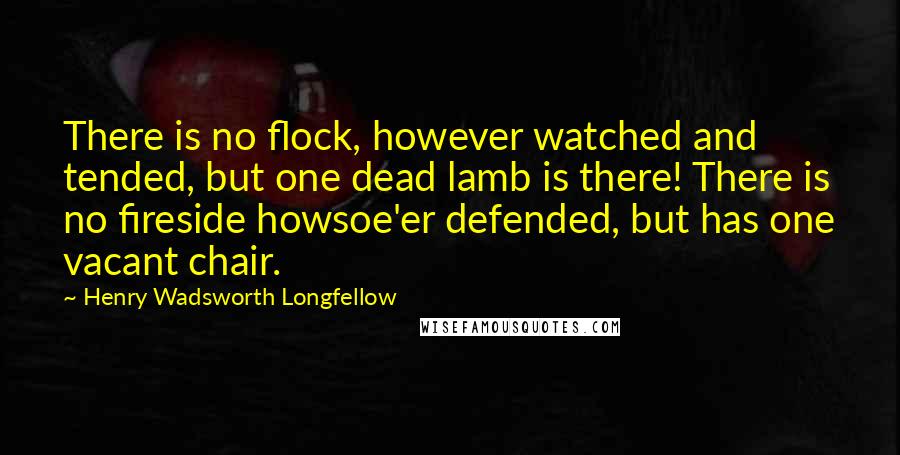 Henry Wadsworth Longfellow Quotes: There is no flock, however watched and tended, but one dead lamb is there! There is no fireside howsoe'er defended, but has one vacant chair.