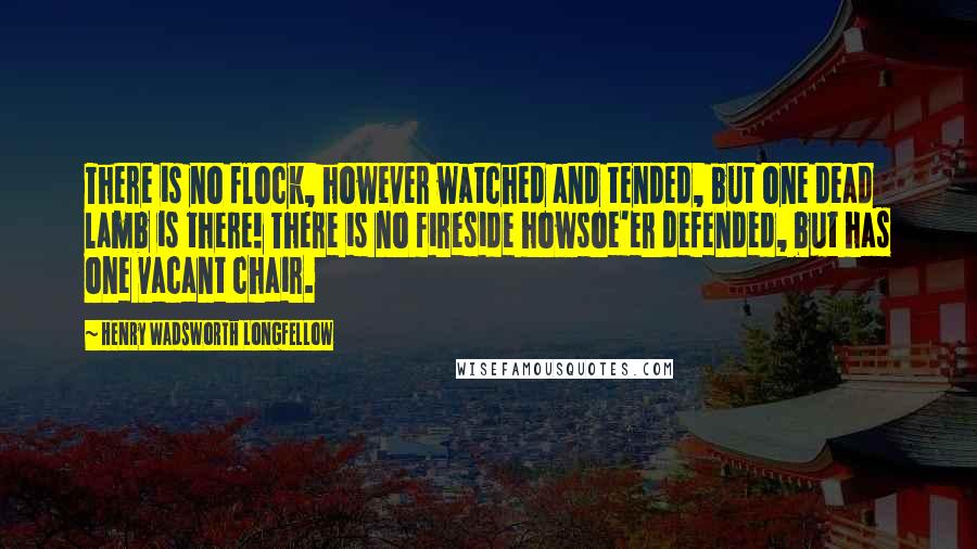 Henry Wadsworth Longfellow Quotes: There is no flock, however watched and tended, but one dead lamb is there! There is no fireside howsoe'er defended, but has one vacant chair.