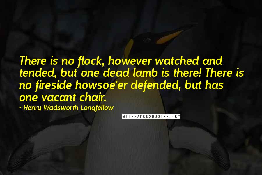 Henry Wadsworth Longfellow Quotes: There is no flock, however watched and tended, but one dead lamb is there! There is no fireside howsoe'er defended, but has one vacant chair.