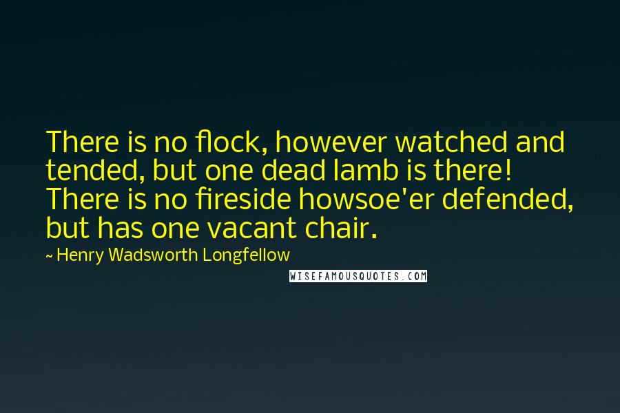 Henry Wadsworth Longfellow Quotes: There is no flock, however watched and tended, but one dead lamb is there! There is no fireside howsoe'er defended, but has one vacant chair.