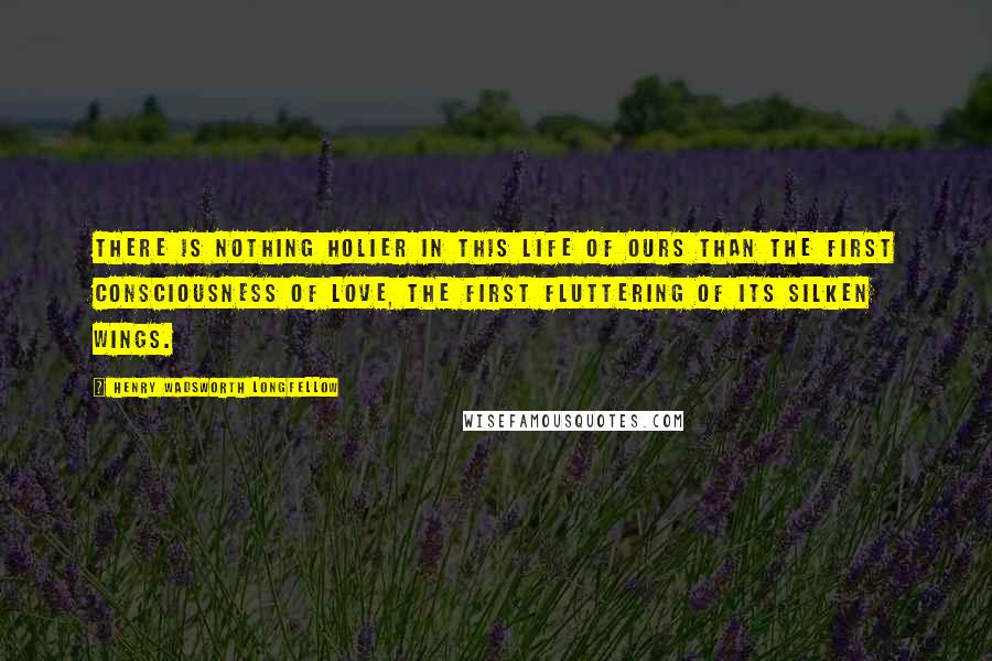 Henry Wadsworth Longfellow Quotes: There is nothing holier in this life of ours than the first consciousness of love, the first fluttering of its silken wings.