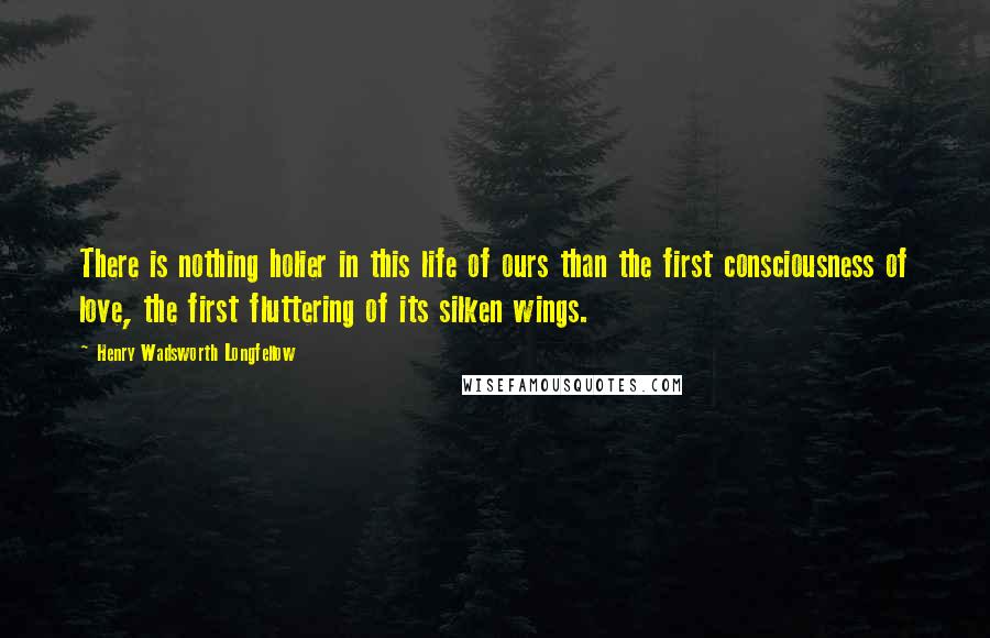 Henry Wadsworth Longfellow Quotes: There is nothing holier in this life of ours than the first consciousness of love, the first fluttering of its silken wings.