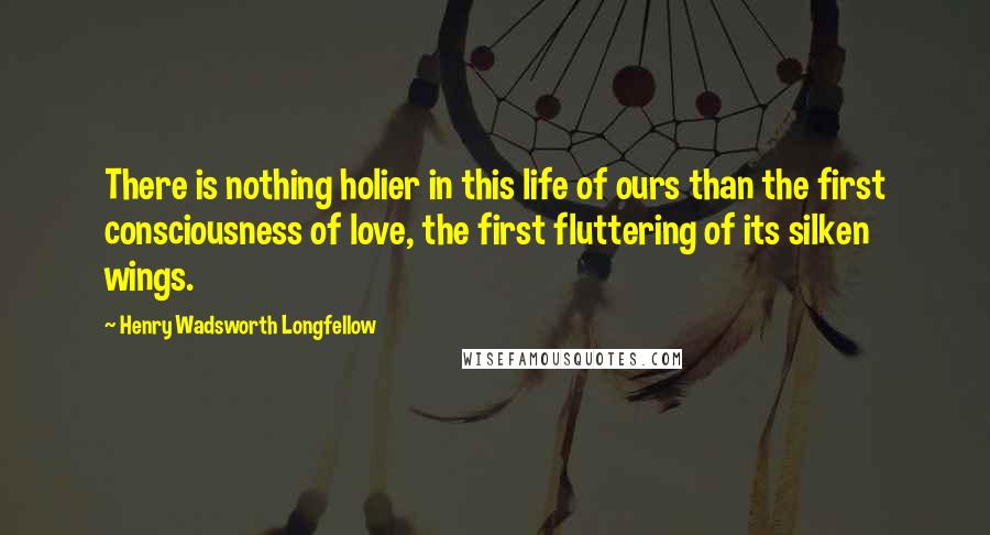 Henry Wadsworth Longfellow Quotes: There is nothing holier in this life of ours than the first consciousness of love, the first fluttering of its silken wings.