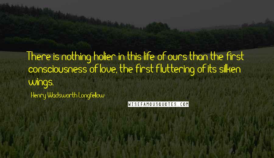 Henry Wadsworth Longfellow Quotes: There is nothing holier in this life of ours than the first consciousness of love, the first fluttering of its silken wings.