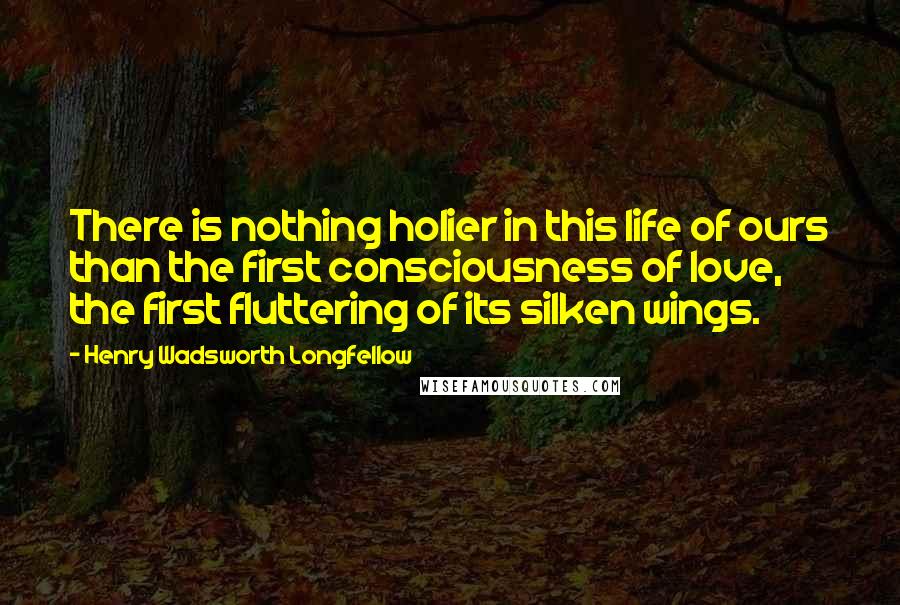 Henry Wadsworth Longfellow Quotes: There is nothing holier in this life of ours than the first consciousness of love, the first fluttering of its silken wings.