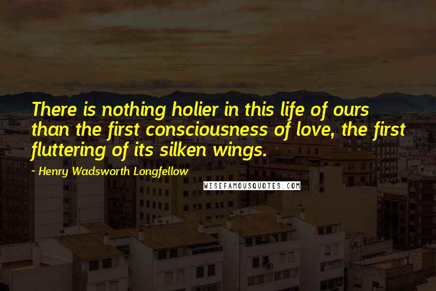 Henry Wadsworth Longfellow Quotes: There is nothing holier in this life of ours than the first consciousness of love, the first fluttering of its silken wings.