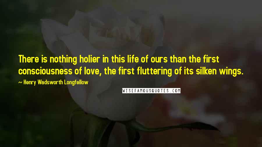 Henry Wadsworth Longfellow Quotes: There is nothing holier in this life of ours than the first consciousness of love, the first fluttering of its silken wings.