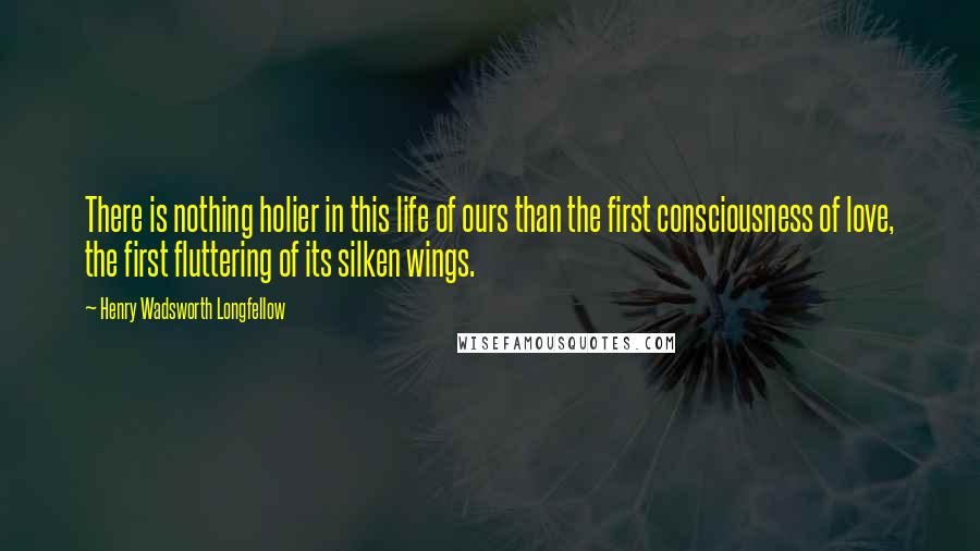 Henry Wadsworth Longfellow Quotes: There is nothing holier in this life of ours than the first consciousness of love, the first fluttering of its silken wings.