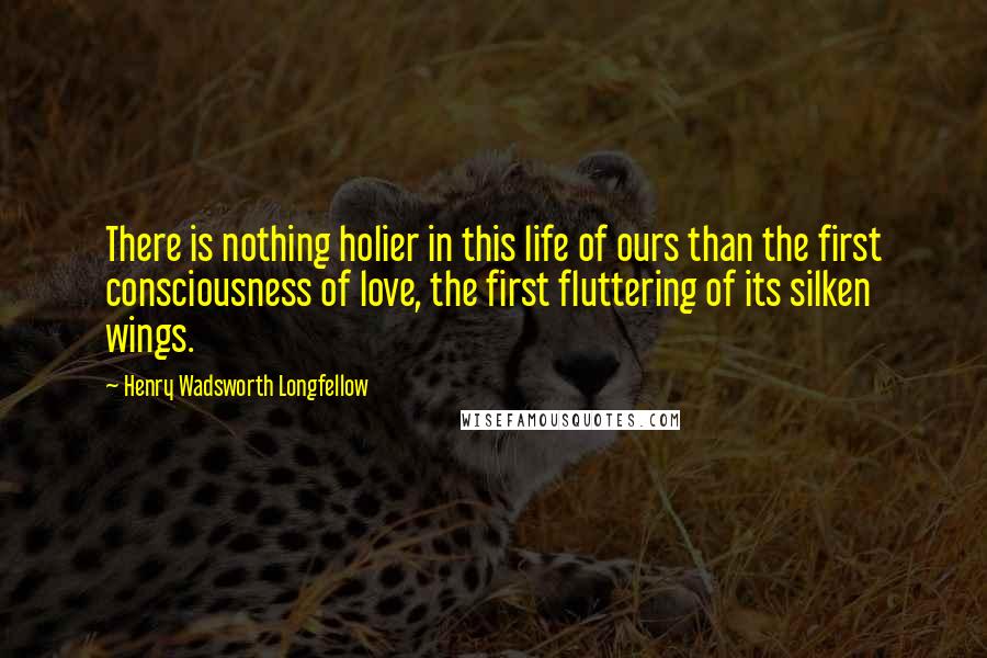 Henry Wadsworth Longfellow Quotes: There is nothing holier in this life of ours than the first consciousness of love, the first fluttering of its silken wings.