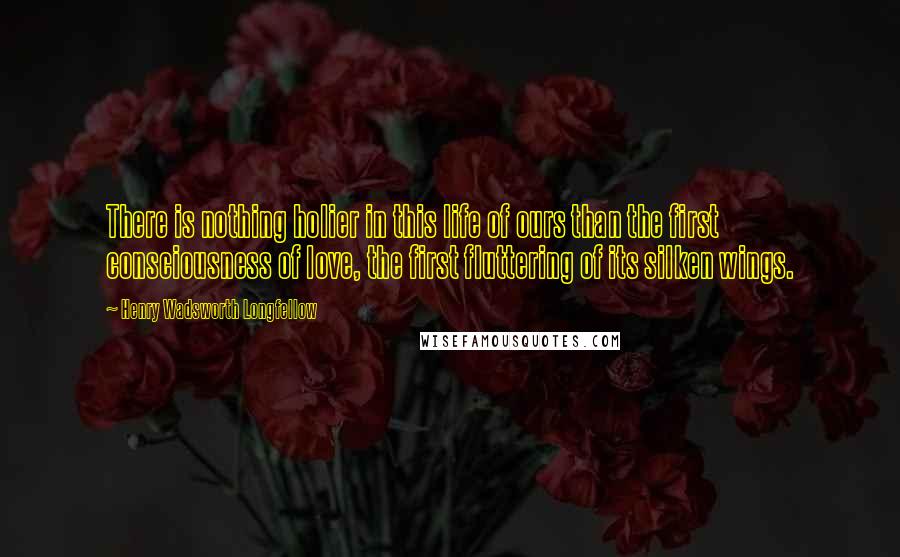 Henry Wadsworth Longfellow Quotes: There is nothing holier in this life of ours than the first consciousness of love, the first fluttering of its silken wings.