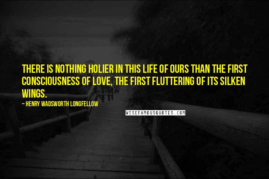 Henry Wadsworth Longfellow Quotes: There is nothing holier in this life of ours than the first consciousness of love, the first fluttering of its silken wings.