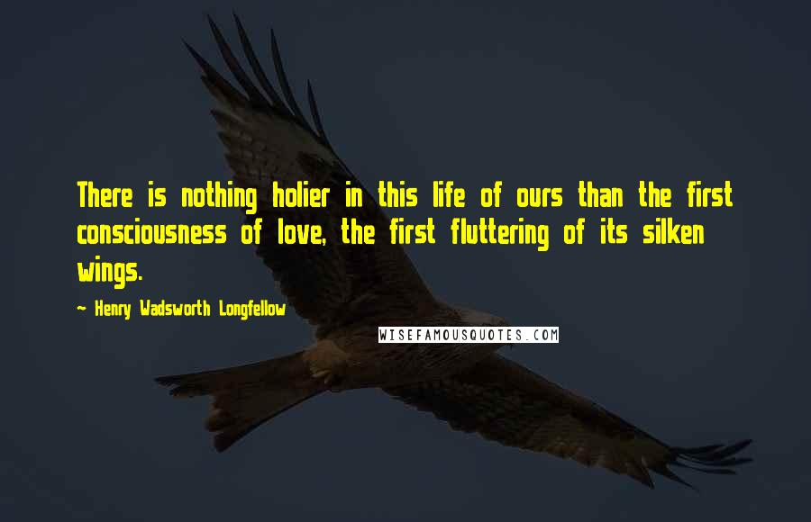 Henry Wadsworth Longfellow Quotes: There is nothing holier in this life of ours than the first consciousness of love, the first fluttering of its silken wings.