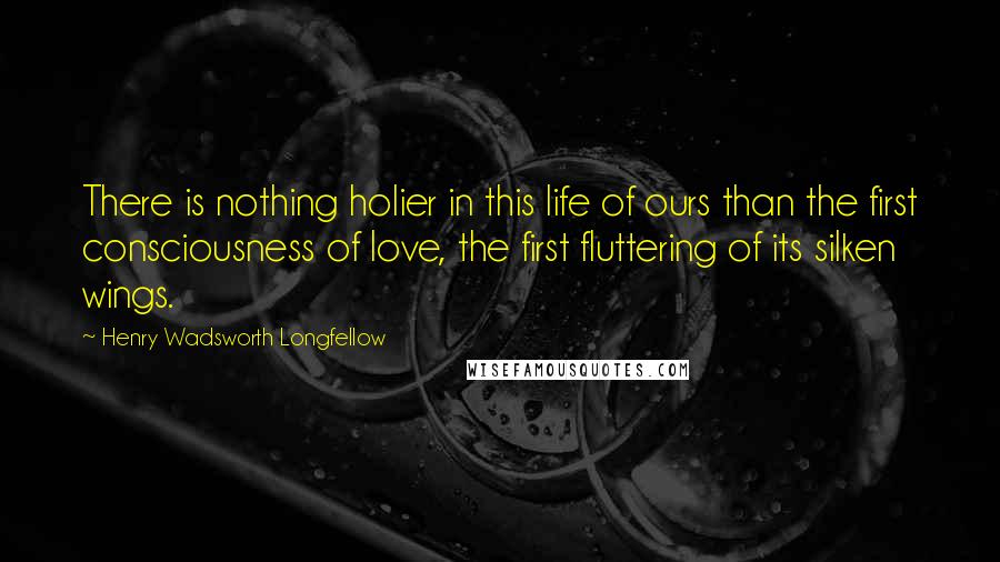 Henry Wadsworth Longfellow Quotes: There is nothing holier in this life of ours than the first consciousness of love, the first fluttering of its silken wings.