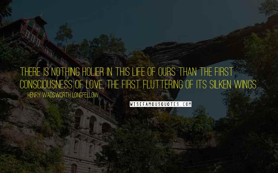 Henry Wadsworth Longfellow Quotes: There is nothing holier in this life of ours than the first consciousness of love, the first fluttering of its silken wings.