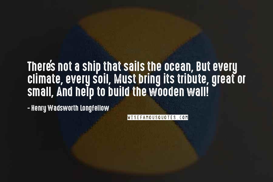 Henry Wadsworth Longfellow Quotes: There's not a ship that sails the ocean, But every climate, every soil, Must bring its tribute, great or small, And help to build the wooden wall!