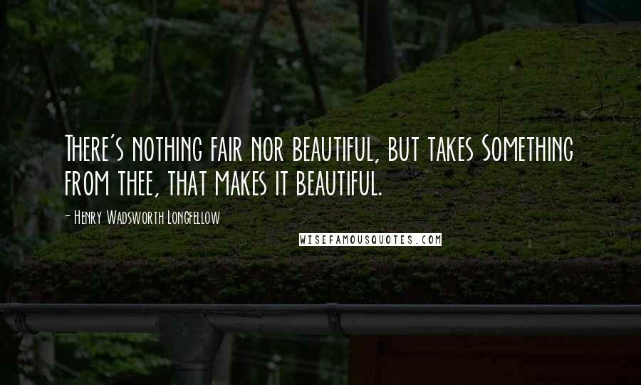 Henry Wadsworth Longfellow Quotes: There's nothing fair nor beautiful, but takes Something from thee, that makes it beautiful.