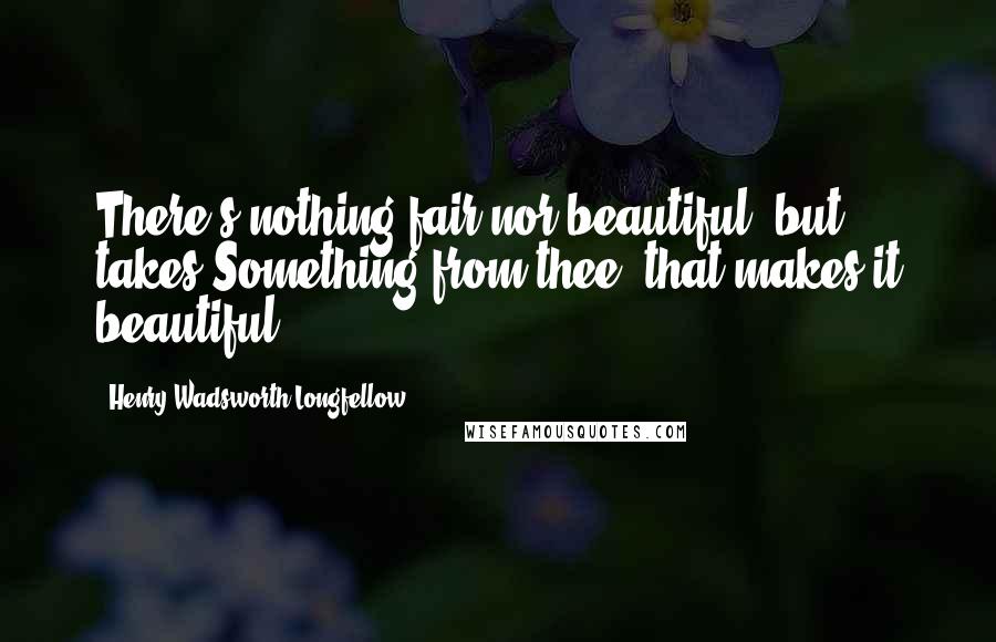 Henry Wadsworth Longfellow Quotes: There's nothing fair nor beautiful, but takes Something from thee, that makes it beautiful.