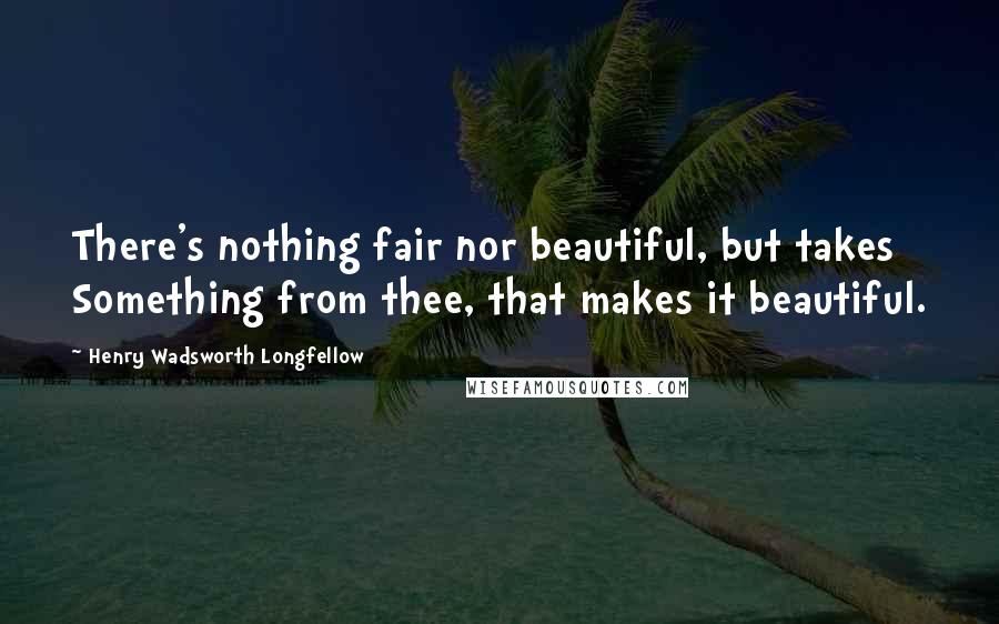 Henry Wadsworth Longfellow Quotes: There's nothing fair nor beautiful, but takes Something from thee, that makes it beautiful.