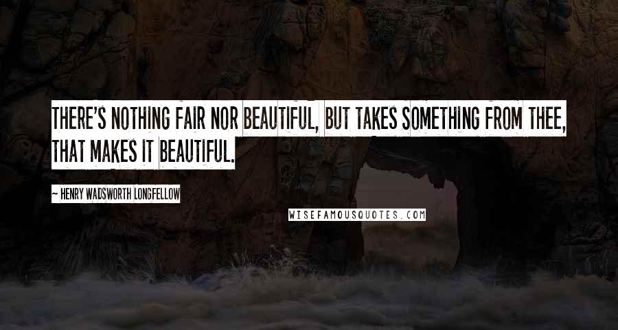 Henry Wadsworth Longfellow Quotes: There's nothing fair nor beautiful, but takes Something from thee, that makes it beautiful.