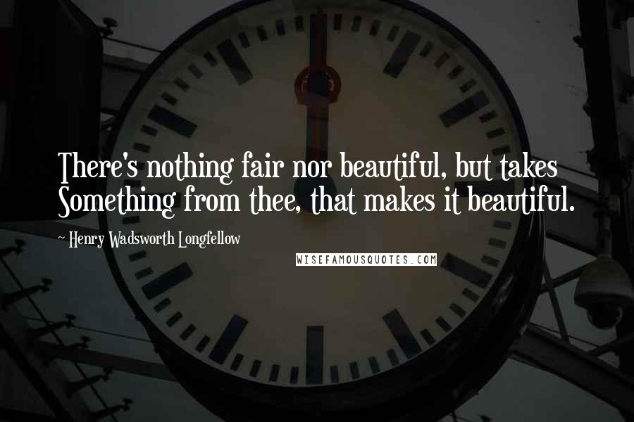 Henry Wadsworth Longfellow Quotes: There's nothing fair nor beautiful, but takes Something from thee, that makes it beautiful.