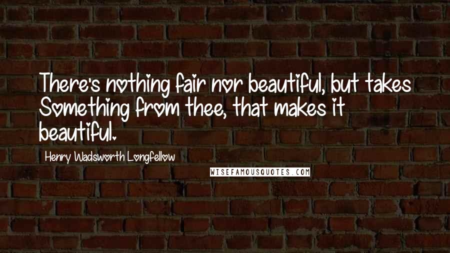 Henry Wadsworth Longfellow Quotes: There's nothing fair nor beautiful, but takes Something from thee, that makes it beautiful.