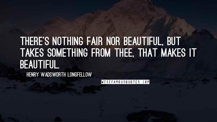 Henry Wadsworth Longfellow Quotes: There's nothing fair nor beautiful, but takes Something from thee, that makes it beautiful.