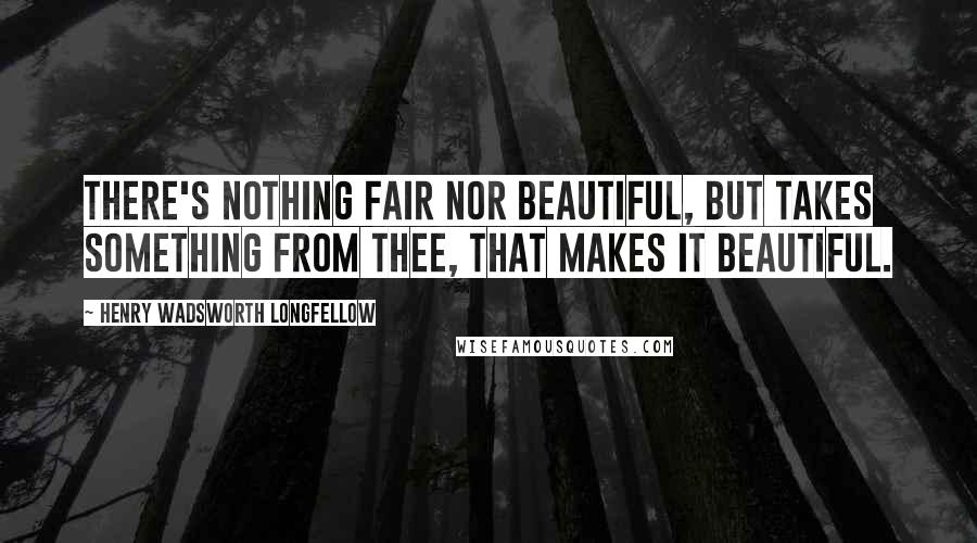 Henry Wadsworth Longfellow Quotes: There's nothing fair nor beautiful, but takes Something from thee, that makes it beautiful.