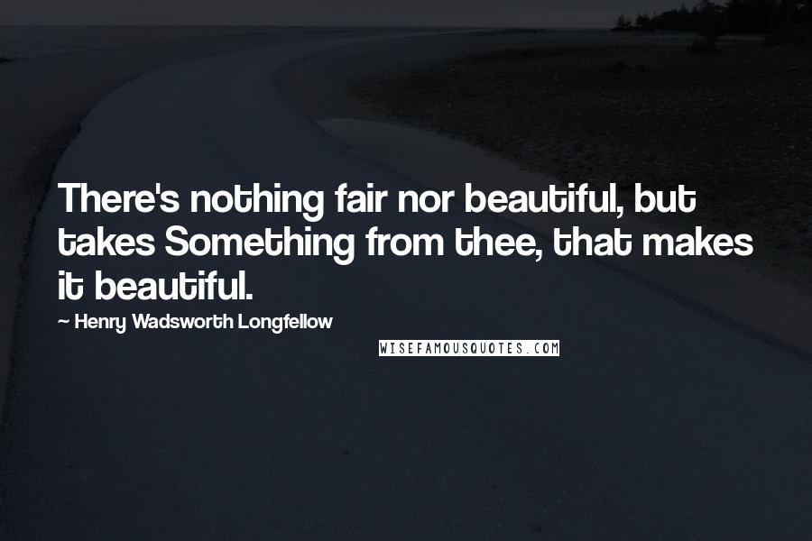 Henry Wadsworth Longfellow Quotes: There's nothing fair nor beautiful, but takes Something from thee, that makes it beautiful.