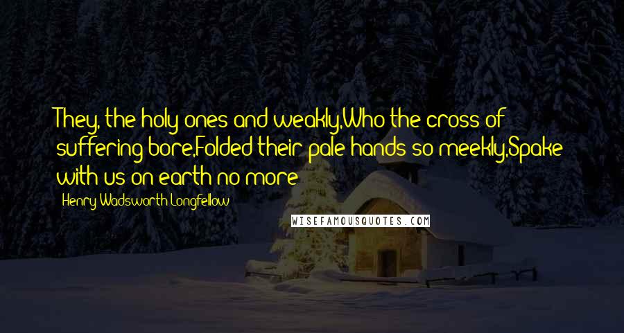 Henry Wadsworth Longfellow Quotes: They, the holy ones and weakly,Who the cross of suffering bore,Folded their pale hands so meekly,Spake with us on earth no more!