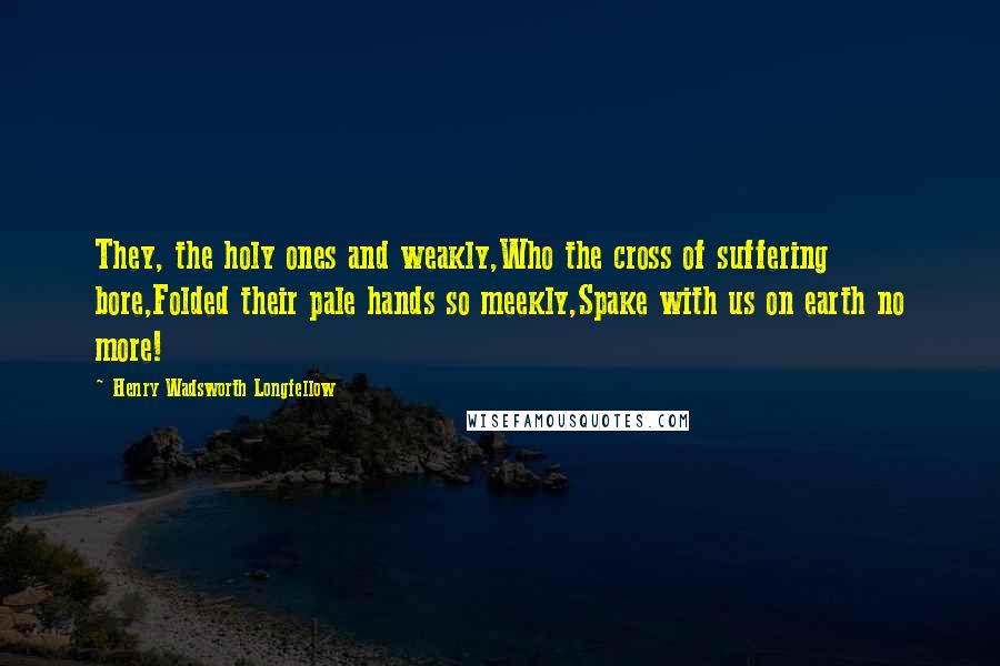 Henry Wadsworth Longfellow Quotes: They, the holy ones and weakly,Who the cross of suffering bore,Folded their pale hands so meekly,Spake with us on earth no more!