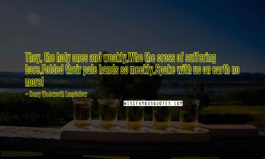 Henry Wadsworth Longfellow Quotes: They, the holy ones and weakly,Who the cross of suffering bore,Folded their pale hands so meekly,Spake with us on earth no more!