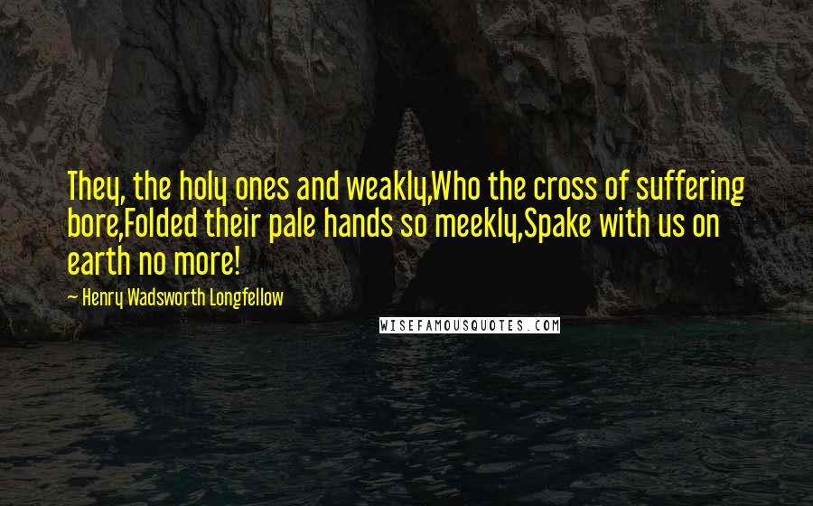 Henry Wadsworth Longfellow Quotes: They, the holy ones and weakly,Who the cross of suffering bore,Folded their pale hands so meekly,Spake with us on earth no more!