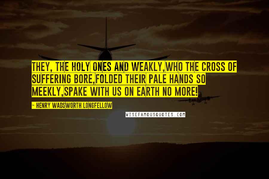 Henry Wadsworth Longfellow Quotes: They, the holy ones and weakly,Who the cross of suffering bore,Folded their pale hands so meekly,Spake with us on earth no more!