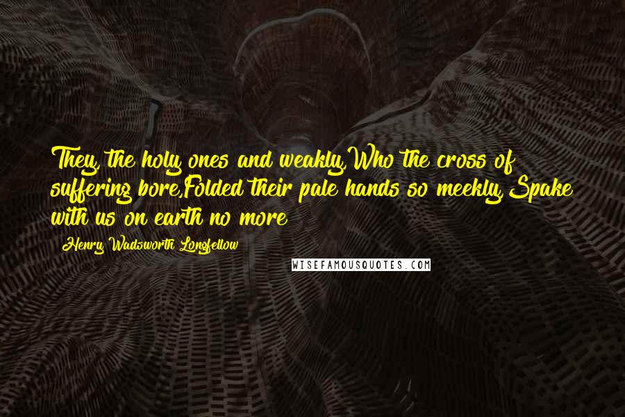 Henry Wadsworth Longfellow Quotes: They, the holy ones and weakly,Who the cross of suffering bore,Folded their pale hands so meekly,Spake with us on earth no more!