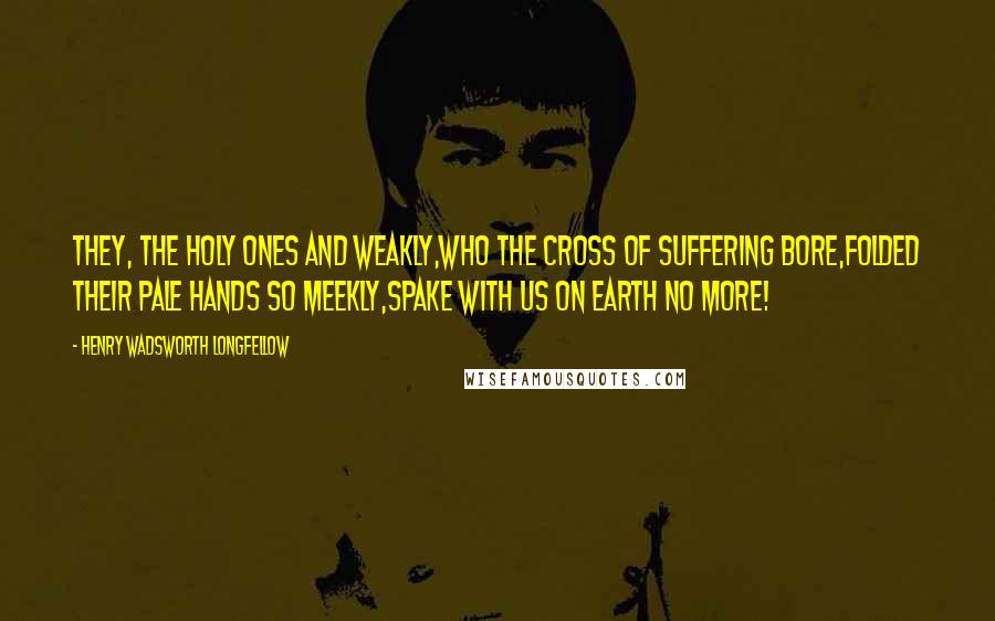 Henry Wadsworth Longfellow Quotes: They, the holy ones and weakly,Who the cross of suffering bore,Folded their pale hands so meekly,Spake with us on earth no more!