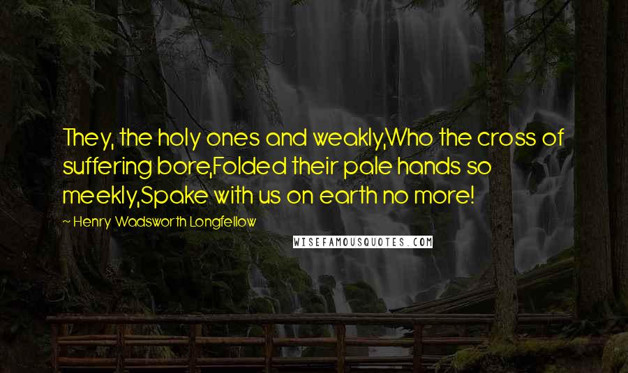 Henry Wadsworth Longfellow Quotes: They, the holy ones and weakly,Who the cross of suffering bore,Folded their pale hands so meekly,Spake with us on earth no more!