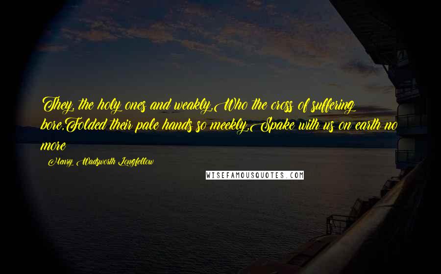 Henry Wadsworth Longfellow Quotes: They, the holy ones and weakly,Who the cross of suffering bore,Folded their pale hands so meekly,Spake with us on earth no more!