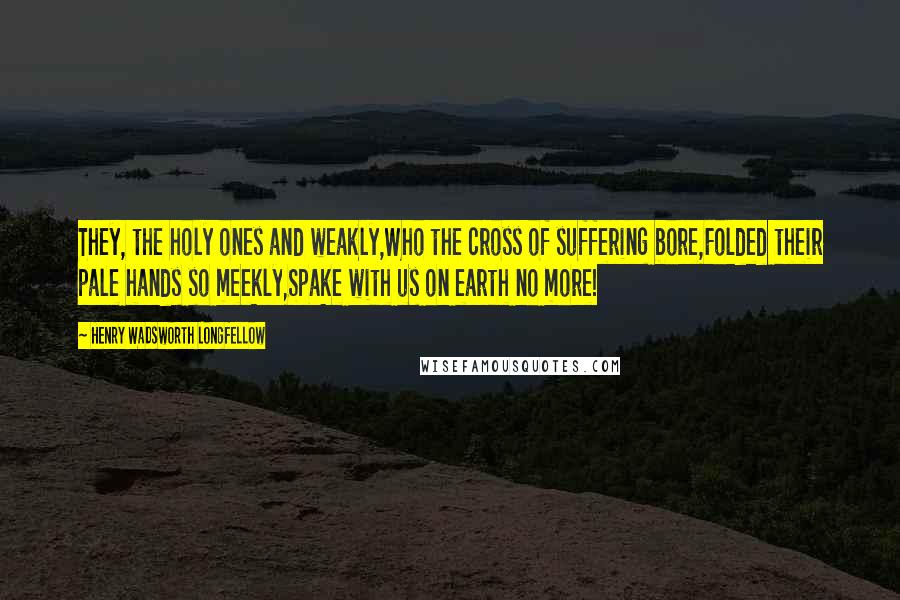 Henry Wadsworth Longfellow Quotes: They, the holy ones and weakly,Who the cross of suffering bore,Folded their pale hands so meekly,Spake with us on earth no more!