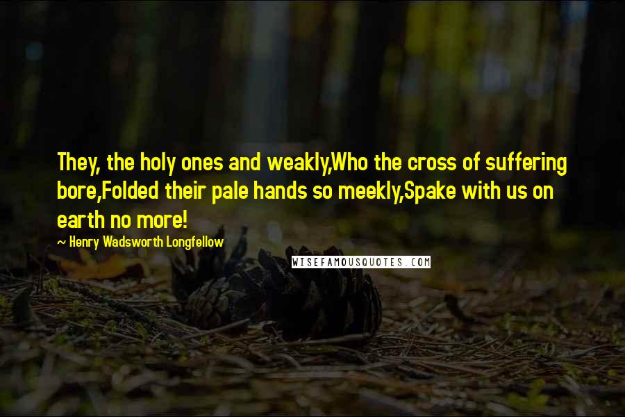 Henry Wadsworth Longfellow Quotes: They, the holy ones and weakly,Who the cross of suffering bore,Folded their pale hands so meekly,Spake with us on earth no more!