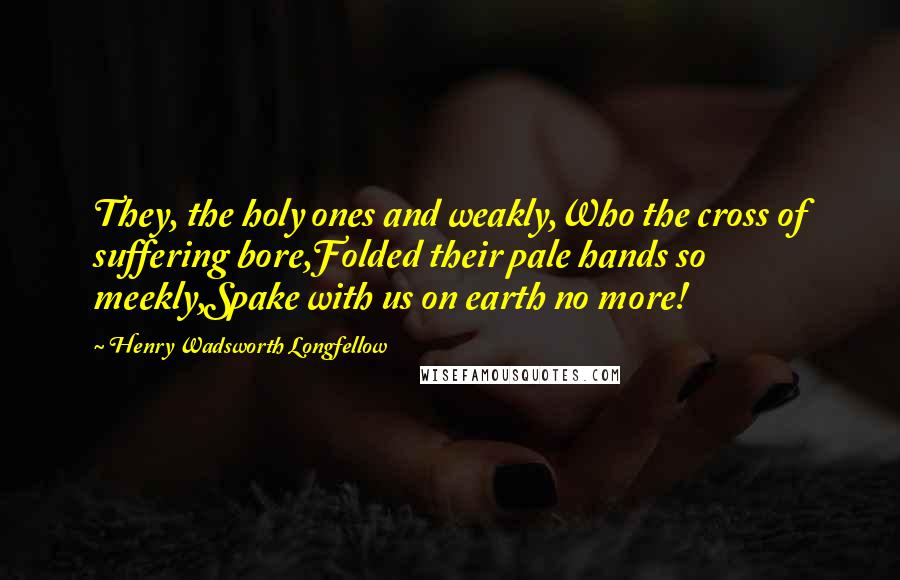 Henry Wadsworth Longfellow Quotes: They, the holy ones and weakly,Who the cross of suffering bore,Folded their pale hands so meekly,Spake with us on earth no more!