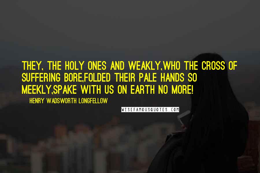 Henry Wadsworth Longfellow Quotes: They, the holy ones and weakly,Who the cross of suffering bore,Folded their pale hands so meekly,Spake with us on earth no more!