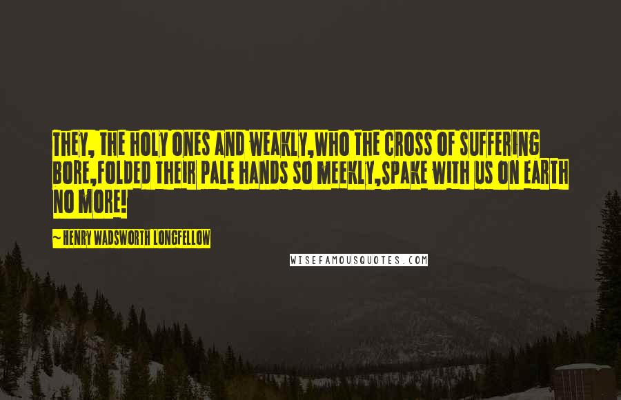 Henry Wadsworth Longfellow Quotes: They, the holy ones and weakly,Who the cross of suffering bore,Folded their pale hands so meekly,Spake with us on earth no more!