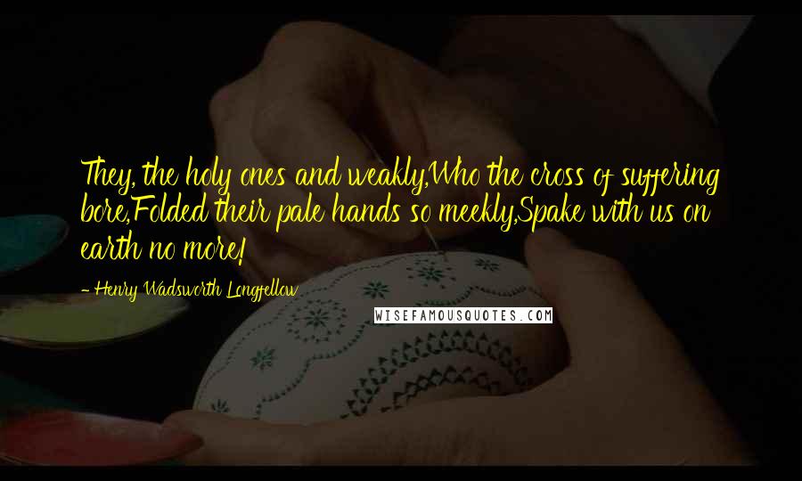 Henry Wadsworth Longfellow Quotes: They, the holy ones and weakly,Who the cross of suffering bore,Folded their pale hands so meekly,Spake with us on earth no more!