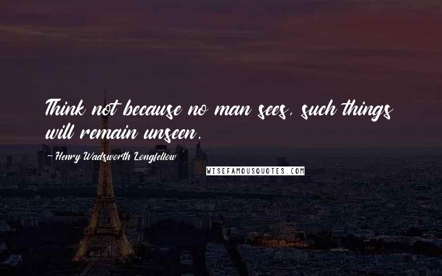 Henry Wadsworth Longfellow Quotes: Think not because no man sees, such things will remain unseen.