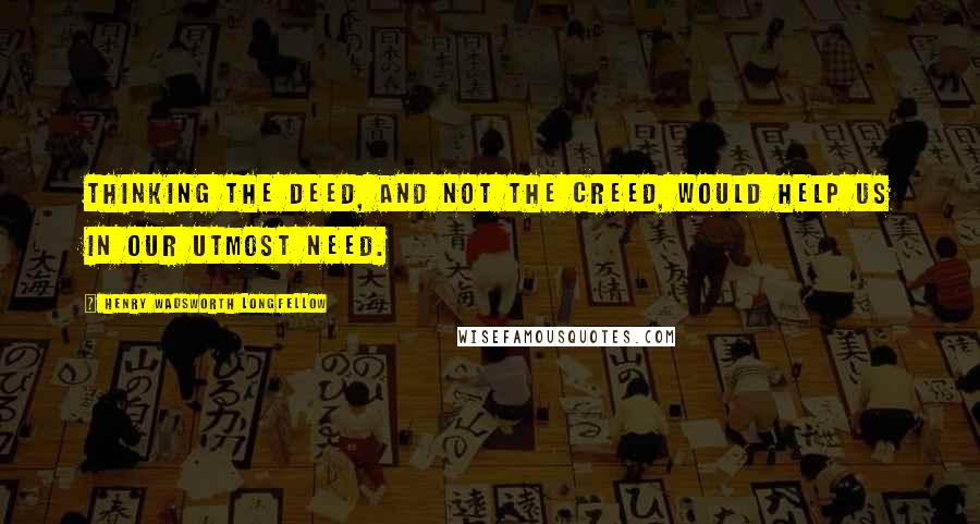 Henry Wadsworth Longfellow Quotes: Thinking the deed, and not the creed, Would help us in our utmost need.