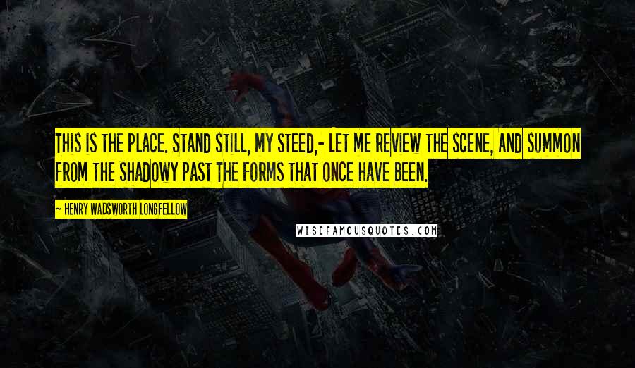 Henry Wadsworth Longfellow Quotes: This is the place. Stand still, my steed,- Let me review the scene, And summon from the shadowy past The forms that once have been.